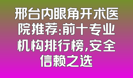 邢台内眼角开术医院推荐：前十专业机构排行榜，安全信赖之选