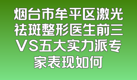 烟台市牟平区激光祛斑整形医生前三VS五大实力派专家表现如何