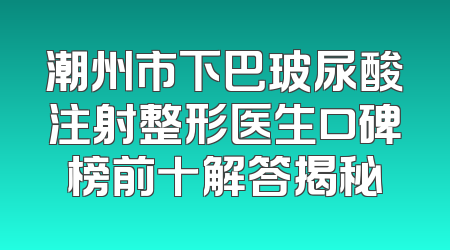 潮州市下巴玻尿酸注射整形医生口碑榜前十解答揭秘