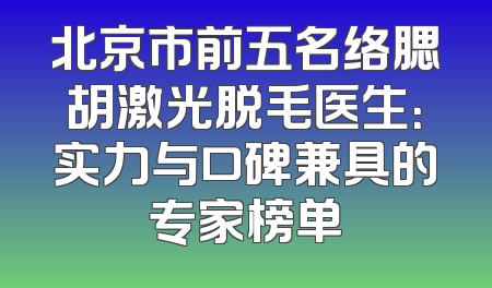 北京市前五名络腮胡激光脱毛医生：实力与口碑兼具的专家榜单