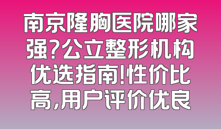 南京隆胸医院哪家强？公立整形机构优选指南！性价比高，用户评价优良