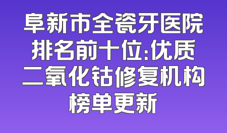 阜新市全瓷牙医院排名前十位：优质二氧化钴修复机构榜单更新