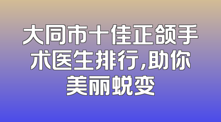大同市十佳正颌手术医生排行，助你美丽蜕变