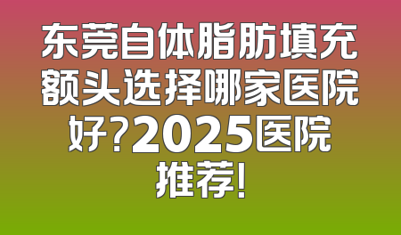 东莞自体脂肪填充额头选择哪家医院好？2025医院推荐！