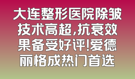 大连整形医院除皱技术高超，抗衰效果备受好评！爱德丽格成热门首选