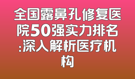 全国露鼻孔修复医院50强实力排名：深入解析医疗机构