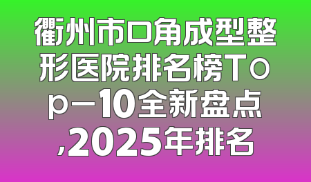 衢州市口角成型整形医院排名榜Top_10全新盘点，2025年排名