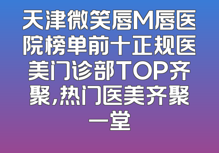 天津微笑唇M唇医院榜单前十正规医美门诊部TOP齐聚，热门医美齐聚一堂