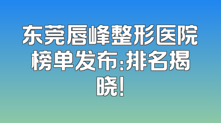 东莞唇峰整形医院榜单发布：排名揭晓！