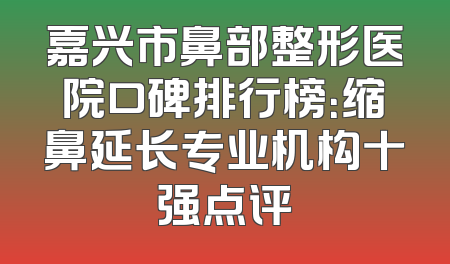 嘉兴市鼻部整形医院口碑排行榜：缩鼻延长专业机构十强点评