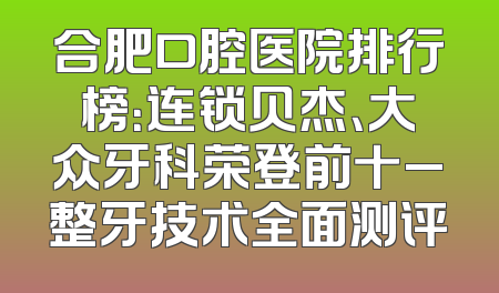 合肥口腔医院排行榜：连锁贝杰、大众牙科荣登前十_整牙技术全面测评