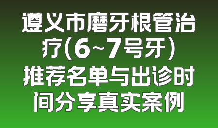 遵义市磨牙根管治疗（6~7号牙）推荐名单与出诊时间分享真实案例