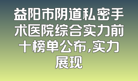 益阳市阴道私密手术医院综合实力前十榜单公布，实力展现