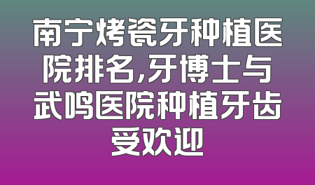 南宁烤瓷牙种植医院排名，牙博士与武鸣医院种植牙齿受欢迎