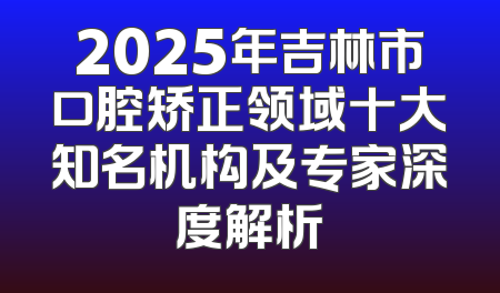 2025年吉林市口腔矫正领域十大知名机构及专家深度解析