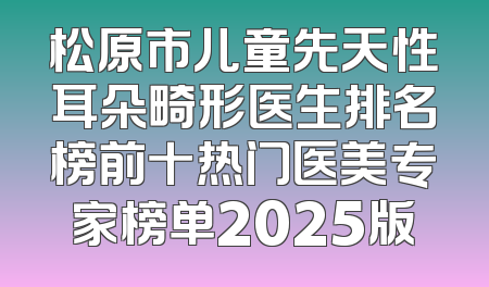 松原市儿童先天性耳朵畸形医生排名榜前十热门医美专家榜单2025版