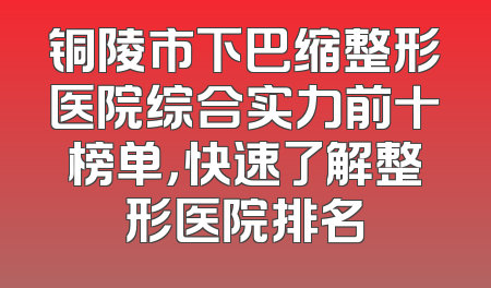 铜陵市下巴缩整形医院综合实力前十榜单，快速了解整形医院排名