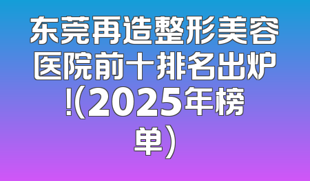 东莞再造整形美容医院前十排名出炉！(2025年榜单)