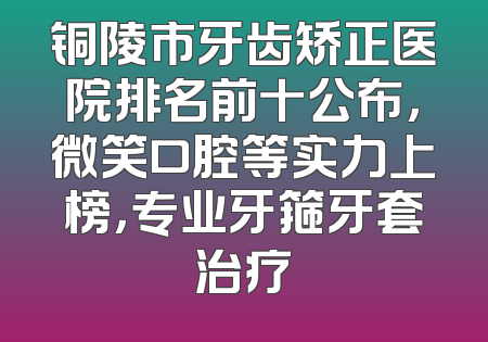 铜陵市牙齿矫正医院排名前十公布，微笑口腔等实力上榜，专业牙箍牙套治疗
