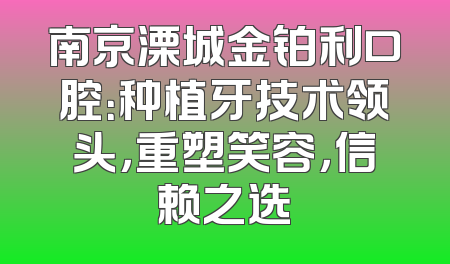 南京溧城金铂利口腔：种植牙技术领头，重塑笑容，信赖之选