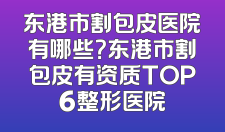 东港市割包皮医院有哪些？东港市割包皮有资质TOP6整形医院