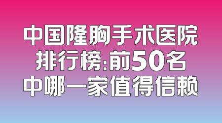 中国隆胸手术医院排行榜：前50名中哪一家值得信赖