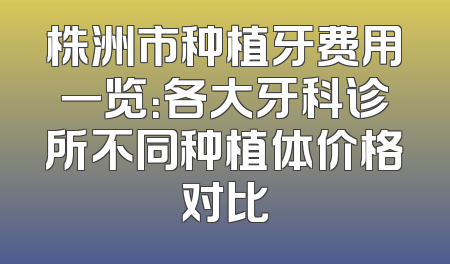 株洲市种植牙费用一览：各大牙科诊所不同种植体价格对比