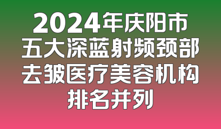 2024年庆阳市五大深蓝射频颈部去皱医疗美容机构排名并列