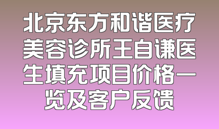 北京东方和谐医疗美容诊所王自谦医生填充项目价格一览及客户反馈