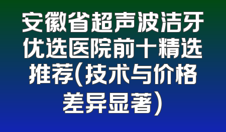 安徽省超声波洁牙优选医院前十精选推荐（技术与价格差异显著）