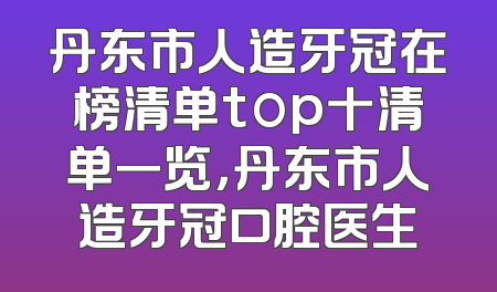 丹东市人造牙冠在榜清单top十清单一览，丹东市人造牙冠口腔医生