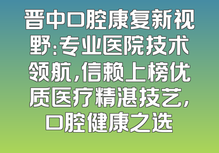 晋中口腔康复新视野：专业医院技术领航，信赖上榜优质医疗精湛技艺，口腔健康之选