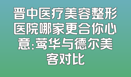 晋中医疗美容整形医院哪家更合你心意：莺华与德尔美客对比