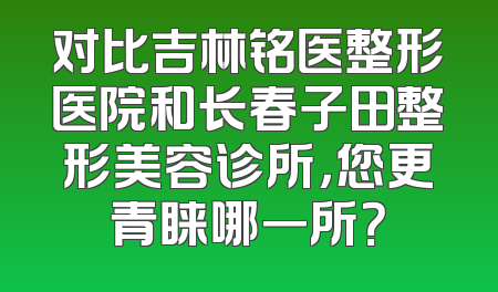 对比吉林铭医整形医院和长春子田整形美容诊所，您更青睐哪一所？
