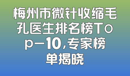 梅州市微针收缩毛孔医生排名榜Top_10，专家榜单揭晓