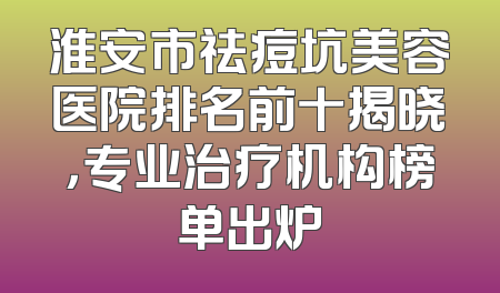 淮安市祛痘坑美容医院排名前十揭晓，专业治疗机构榜单出炉