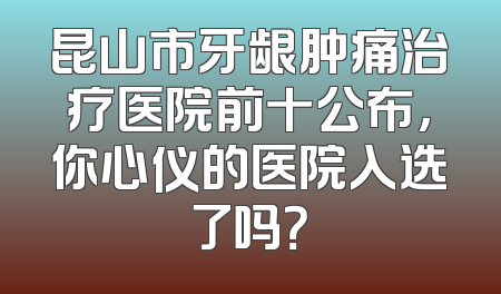 昆山市牙龈肿痛治疗医院前十公布，你心仪的医院入选了吗？