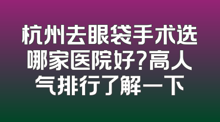 杭州去眼袋手术选哪家医院好？高人气排行了解一下