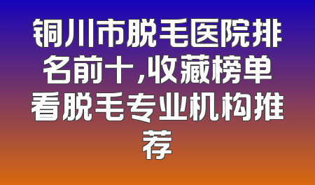 铜川市脱毛医院排名前十，收藏榜单看脱毛专业机构推荐
