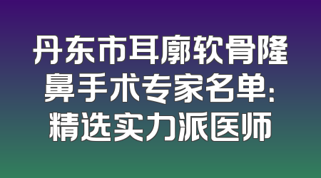 丹东市耳廓软骨隆鼻手术专家名单：精选实力派医师