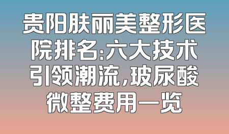 贵阳肤丽美整形医院排名：六大技术引领潮流，玻尿酸微整费用一览