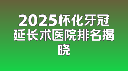 2025怀化牙冠延长术医院排名揭晓