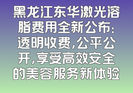 黑龙江东华激光溶脂费用全新公布：透明收费，公平公开，享受高效安全的美容服务新体验