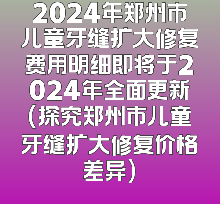 2024年郑州市儿童牙缝扩大修复费用明细即将于2024年全面更新（探究郑州市儿童牙缝扩大修复价格差异）
