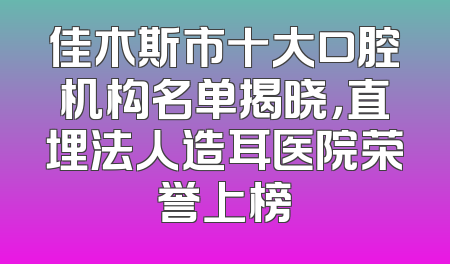 佳木斯市十大口腔机构名单揭晓，直埋法人造耳医院荣誉上榜