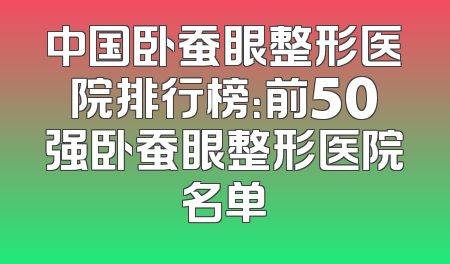 中国卧蚕眼整形医院排行榜：前50强卧蚕眼整形医院名单