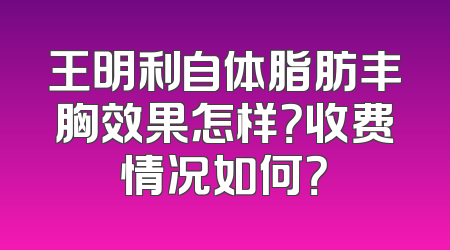 王明利自体脂肪丰胸效果怎样？收费情况如何？
