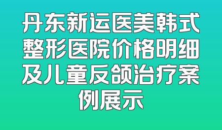 丹东新运医美韩式整形医院价格明细及儿童反颌治疗案例展示