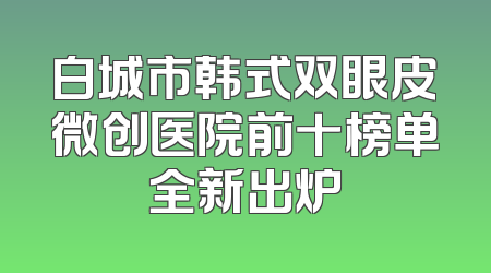 白城市韩式双眼皮微创医院前十榜单全新出炉