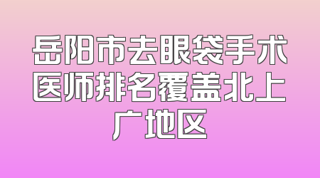 岳阳市去眼袋手术医师排名覆盖北上广地区